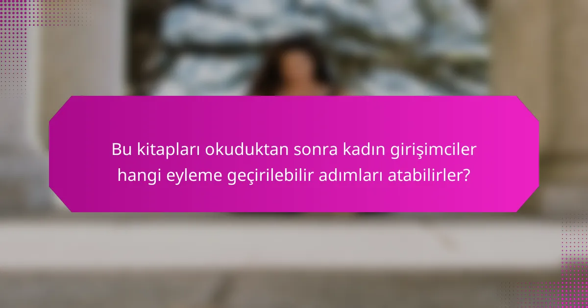 Bu kitapları okuduktan sonra kadın girişimciler hangi eyleme geçirilebilir adımları atabilirler?