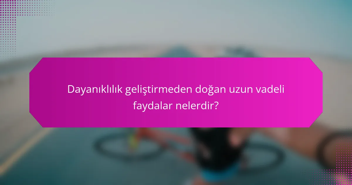 Dayanıklılık geliştirmeden doğan uzun vadeli faydalar nelerdir?