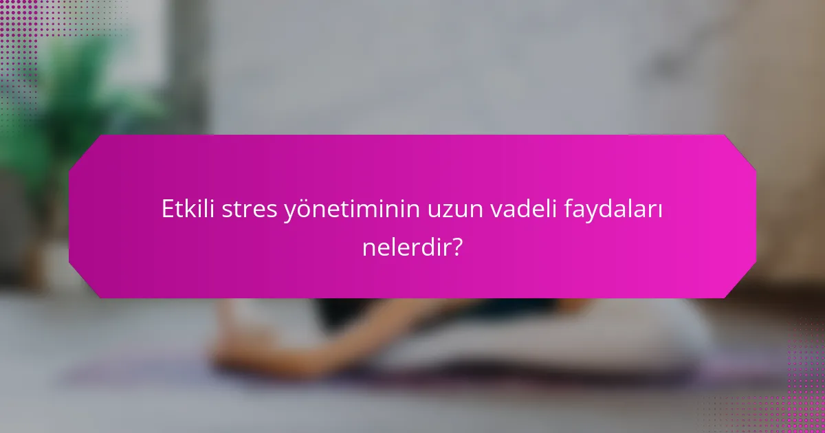 Etkili stres yönetiminin uzun vadeli faydaları nelerdir?