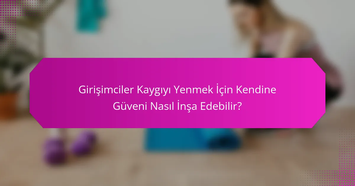 Girişimciler Kaygıyı Yenmek İçin Kendine Güveni Nasıl İnşa Edebilir?