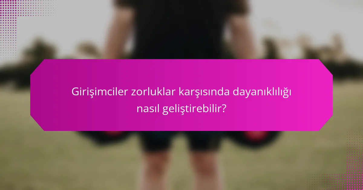 Girişimciler zorluklar karşısında dayanıklılığı nasıl geliştirebilir?