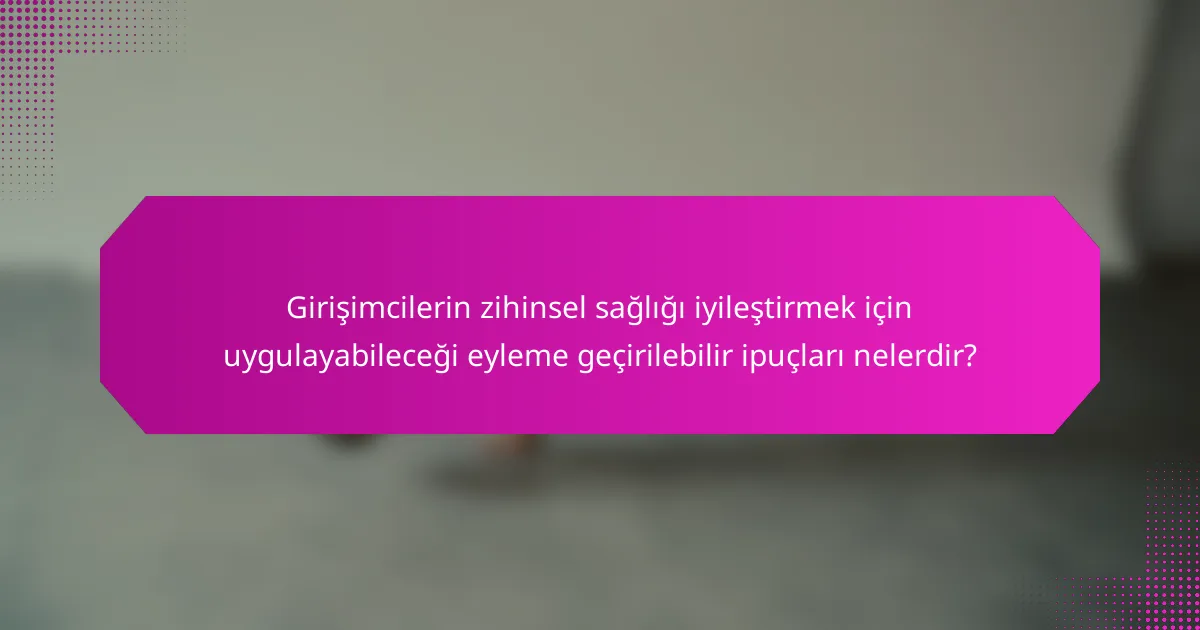 Girişimcilerin zihinsel sağlığı iyileştirmek için uygulayabileceği eyleme geçirilebilir ipuçları nelerdir?