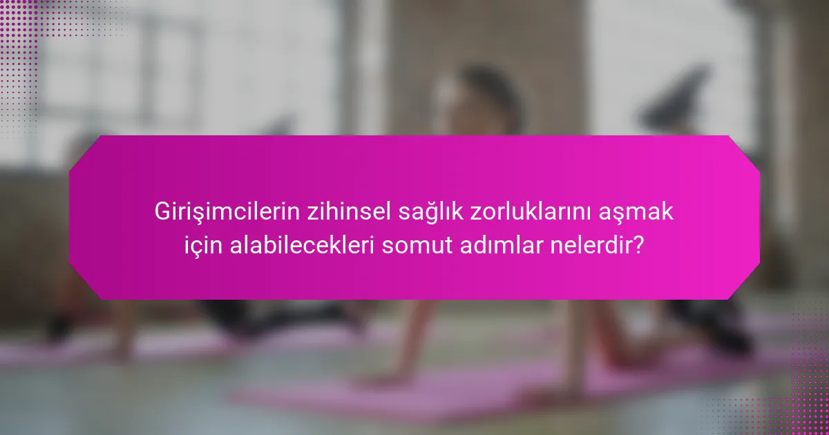 Girişimcilerin zihinsel sağlık zorluklarını aşmak için alabilecekleri somut adımlar nelerdir?