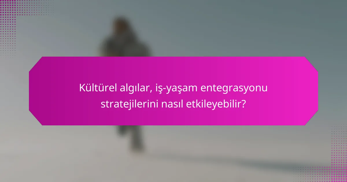 Kültürel algılar, iş-yaşam entegrasyonu stratejilerini nasıl etkileyebilir?