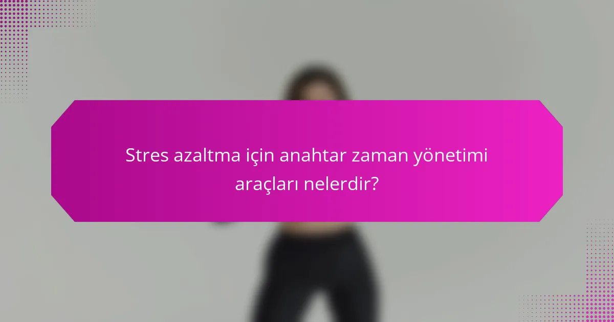 Stres azaltma için anahtar zaman yönetimi araçları nelerdir?