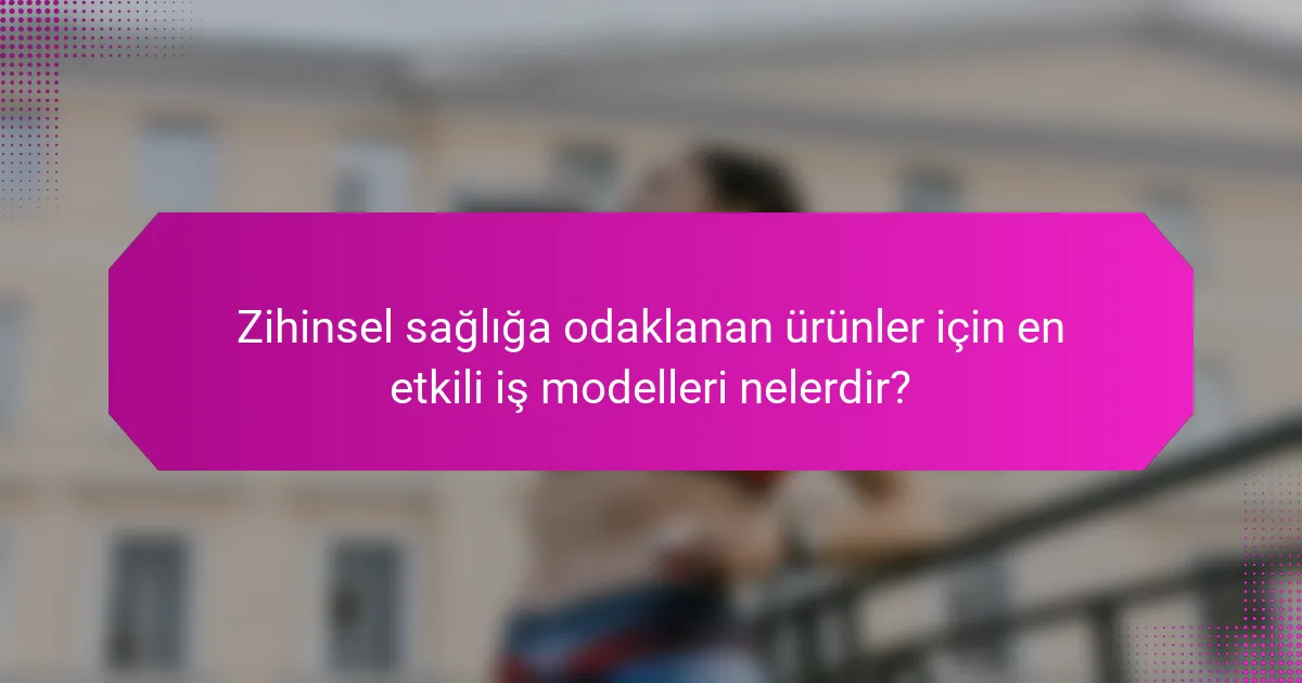 Zihinsel sağlığa odaklanan ürünler için en etkili iş modelleri nelerdir?