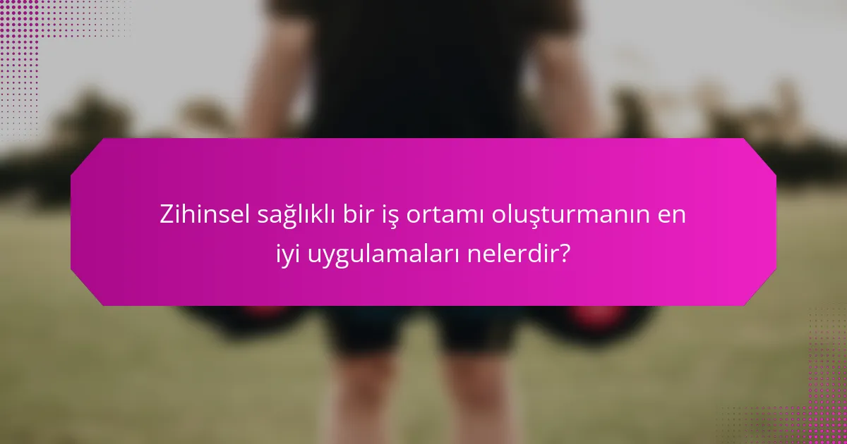 Zihinsel sağlıklı bir iş ortamı oluşturmanın en iyi uygulamaları nelerdir?